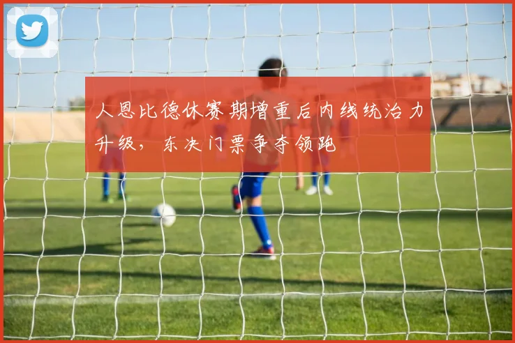 人恩比德休赛期增重后内线统治力升级，东决门票争夺领跑