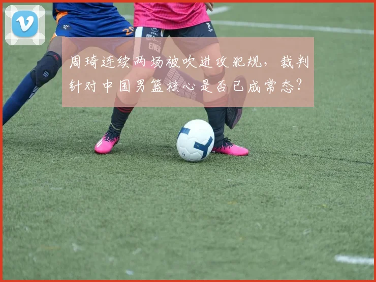 周琦连续两场被吹进攻犯规，裁判针对中国男篮核心是否已成常态？