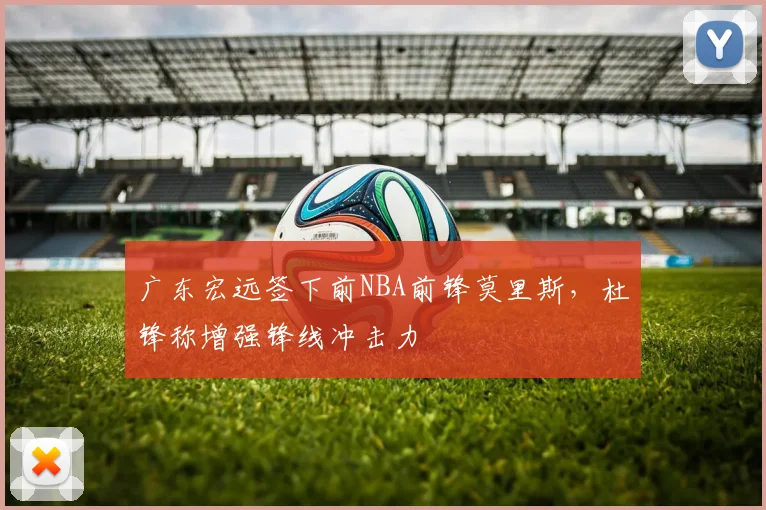 广东宏远签下前NBA前锋莫里斯，杜锋称增强锋线冲击力
