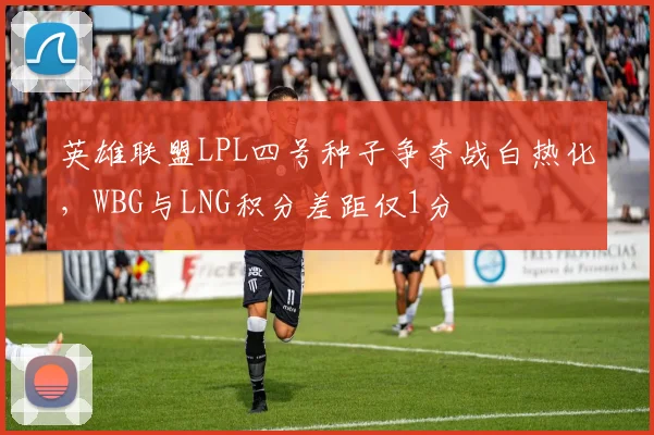英雄联盟LPL四号种子争夺战白热化，WBG与LNG积分差距仅1分