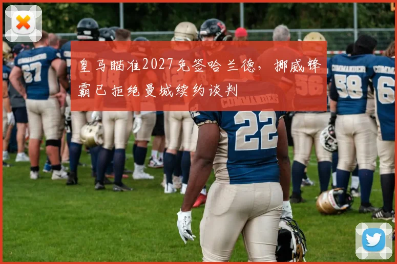 皇马瞄准2027免签哈兰德，挪威锋霸已拒绝曼城续约谈判