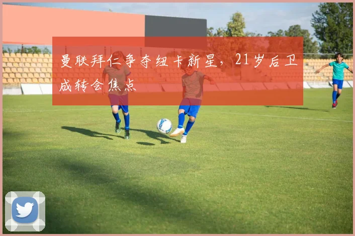 曼联拜仁争夺纽卡新星，21岁后卫成转会焦点