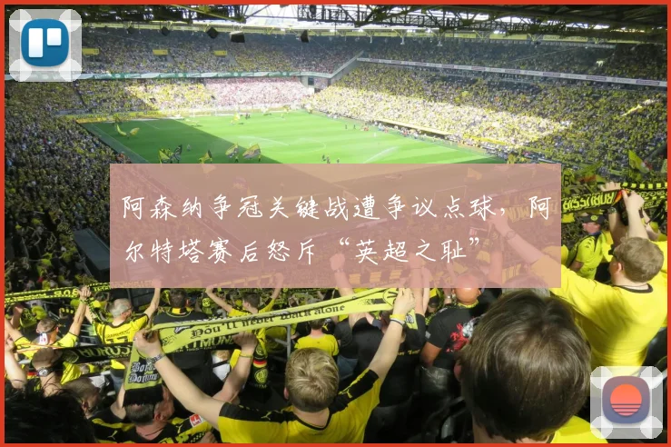 阿森纳争冠关键战遭争议点球，阿尔特塔赛后怒斥“英超之耻”